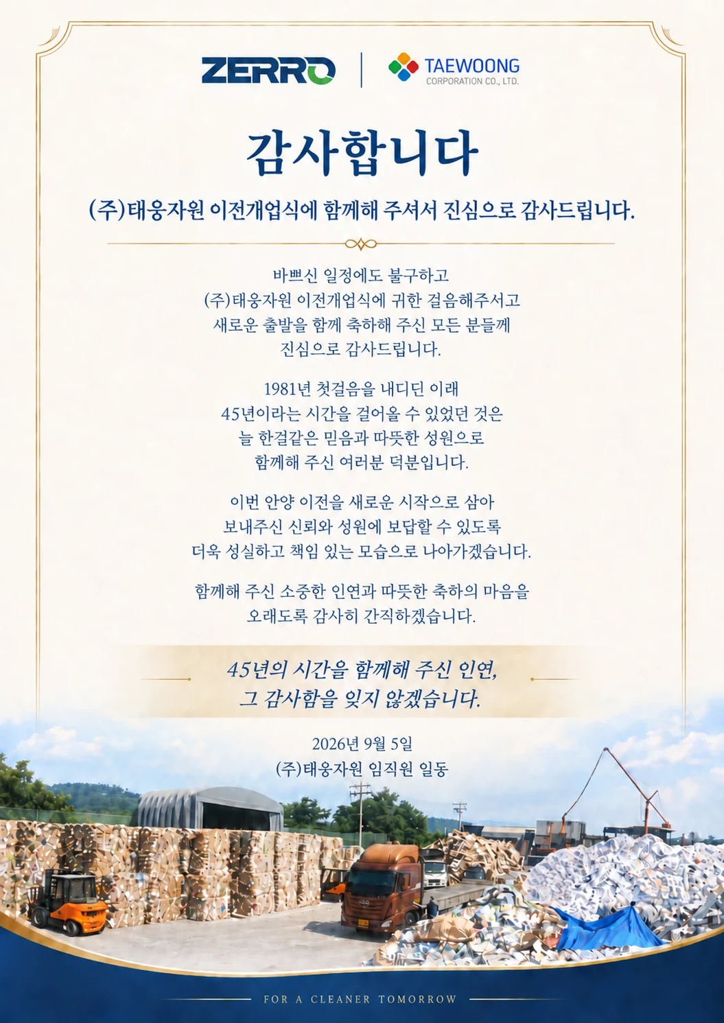 ZERRO · (주)태웅자원 감사장. 감사합니다. (주)태웅자원 이전개업식에 함께해 주셔서 진심으로 감사드립니다. 바쁘신 일정에도 불구하고 (주)태웅자원 이전개업식에 귀한 걸음해주시고 새로운 출발을 함께 축하해 주신 모든 분들께 진심으로 감사드립니다. 1981년 첫걸음을 내디딘 이래 45년이라는 시간을 걸어올 수 있었던 것은 늘 한결같은 믿음과 따뜻한 성원으로 함께해 주신 여러분 덕분입니다. 이번 안양 이전을 새로운 시작으로 삼아 보내주신 신뢰와 성원에 보답할 수 있도록 더욱 성실하고 책임 있는 모습으로 나아가겠습니다. 함께해 주신 소중한 인연과 따뜻한 축하의 마음을 오래도록 감사히 간직하겠습니다. 45년의 시간을 함께해 주신 인연, 그 감사함을 잊지 않겠습니다. 2026년 9월 5일 (주)태웅자원 임직원 일동.
